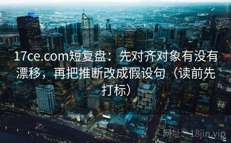 17ce.com短复盘：先对齐对象有没有漂移，再把推断改成假设句（读前先打标）
