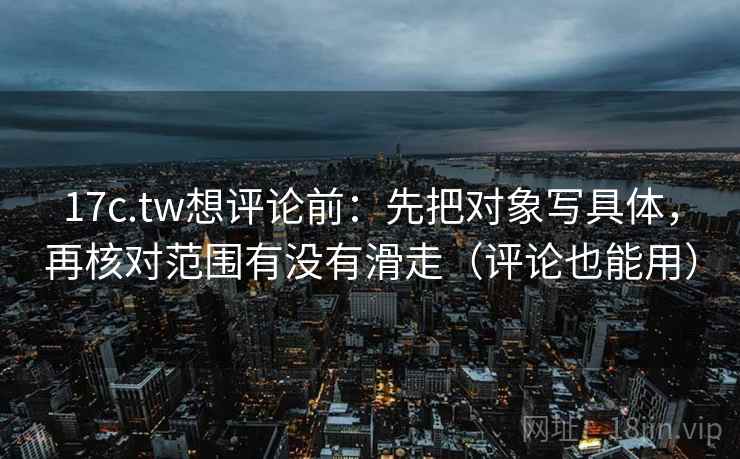 17c.tw想评论前：先把对象写具体，再核对范围有没有滑走（评论也能用）