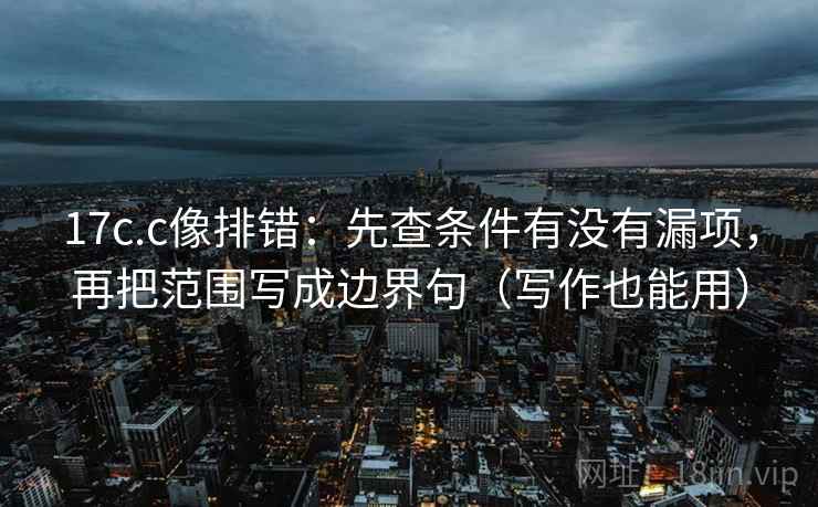 17c.c像排错：先查条件有没有漏项，再把范围写成边界句（写作也能用）