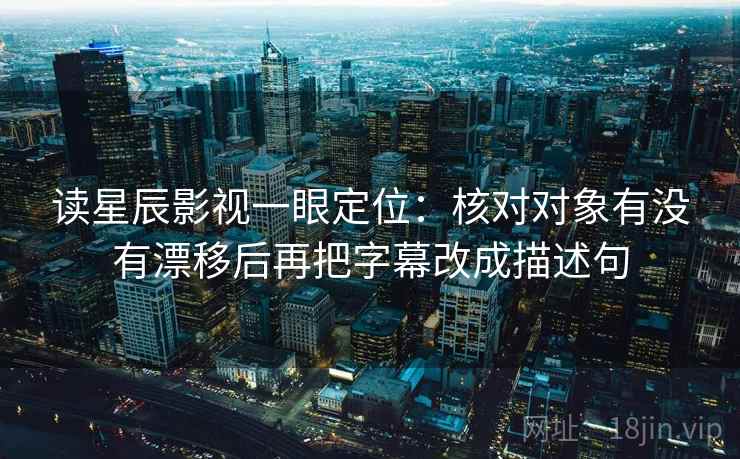 读星辰影视一眼定位：核对对象有没有漂移后再把字幕改成描述句