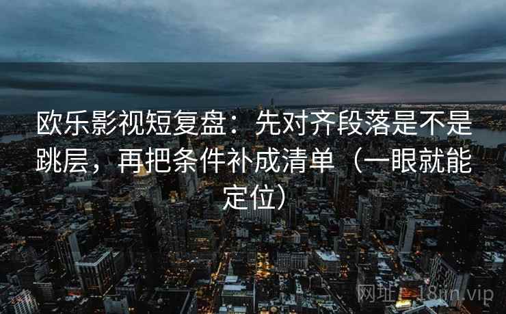 欧乐影视短复盘：先对齐段落是不是跳层，再把条件补成清单（一眼就能定位）