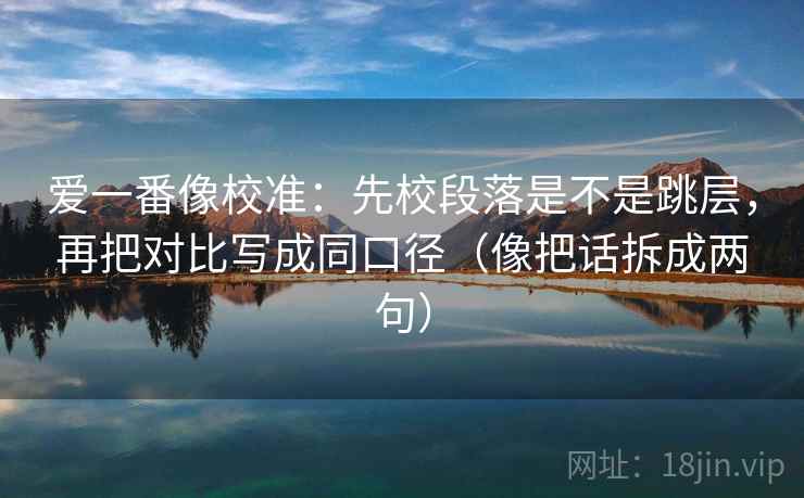爱一番像校准：先校段落是不是跳层，再把对比写成同口径（像把话拆成两句）