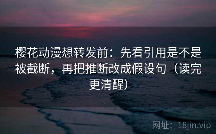 樱花动漫想转发前：先看引用是不是被截断，再把推断改成假设句（读完更清醒）