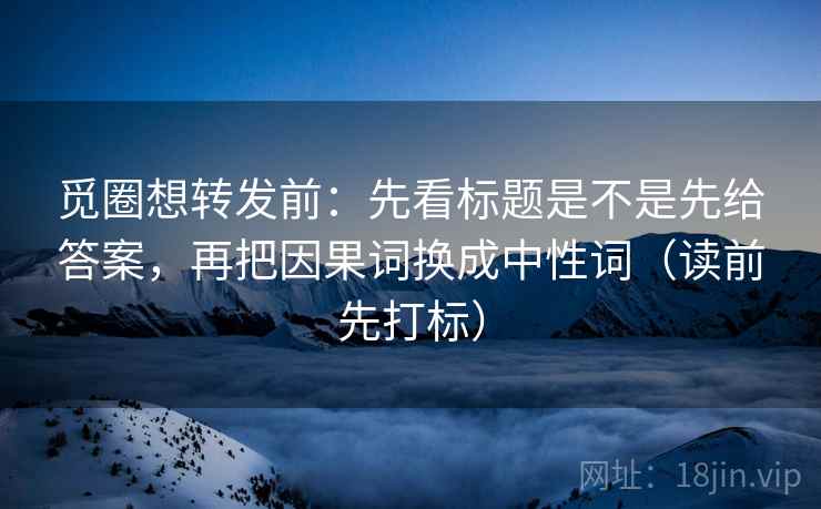 觅圈想转发前：先看标题是不是先给答案，再把因果词换成中性词（读前先打标）