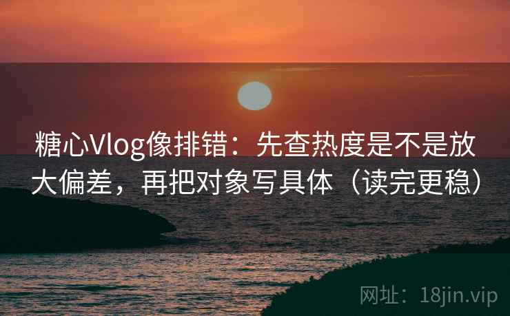 糖心Vlog像排错：先查热度是不是放大偏差，再把对象写具体（读完更稳）