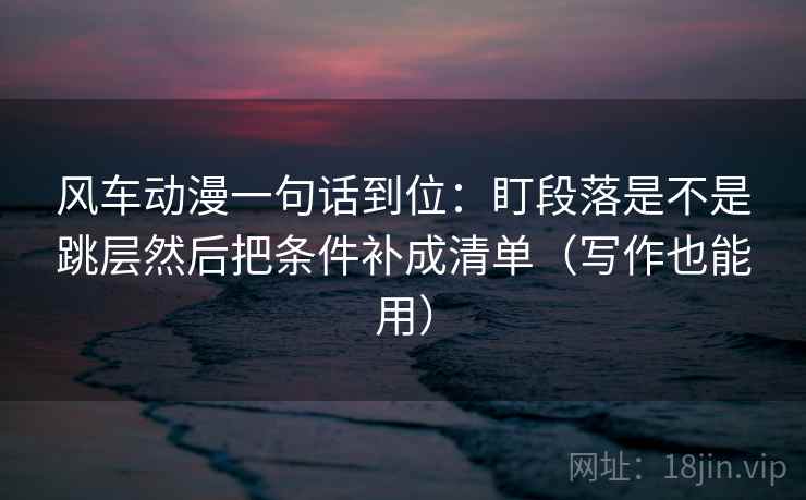 风车动漫一句话到位：盯段落是不是跳层然后把条件补成清单（写作也能用）