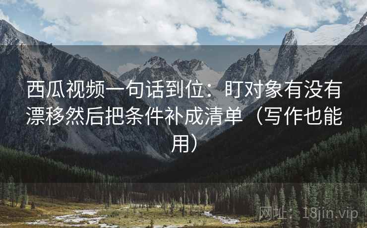 西瓜视频一句话到位:盯对象有没有漂移然后把条件补成清单(写作也能用) 西瓜视频一句话到位:盯对象有没有漂移然后把条件补成清单(写作也能用)