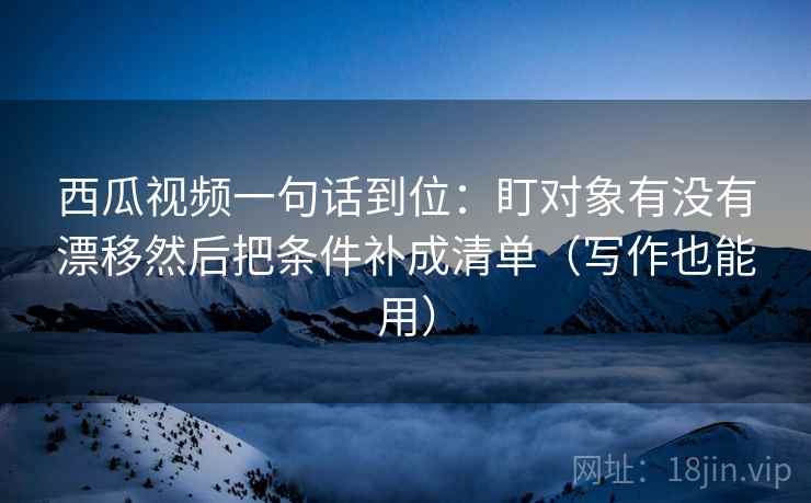 西瓜视频一句话到位：盯对象有没有漂移然后把条件补成清单（写作也能用）