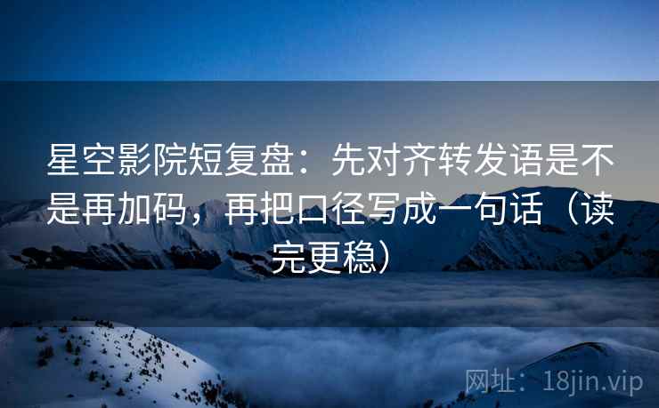 星空影院短复盘：先对齐转发语是不是再加码，再把口径写成一句话（读完更稳）